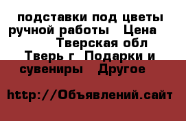 подставки под цветы ручной работы › Цена ­ 4 000 - Тверская обл., Тверь г. Подарки и сувениры » Другое   